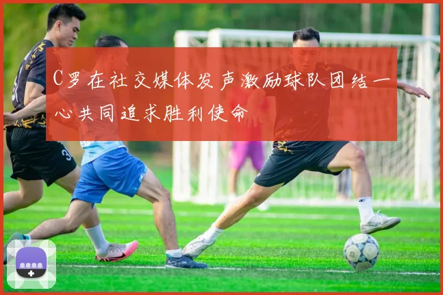 C罗在社交媒体发声激励球队团结一心共同追求胜利使命