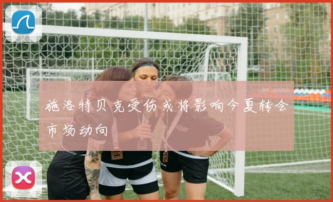 施洛特贝克受伤或将影响今夏转会市场动向