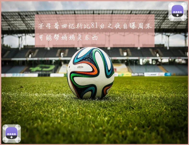 字母哥回忆科比81分之夜自曝周末可能帮妈妈卖东西