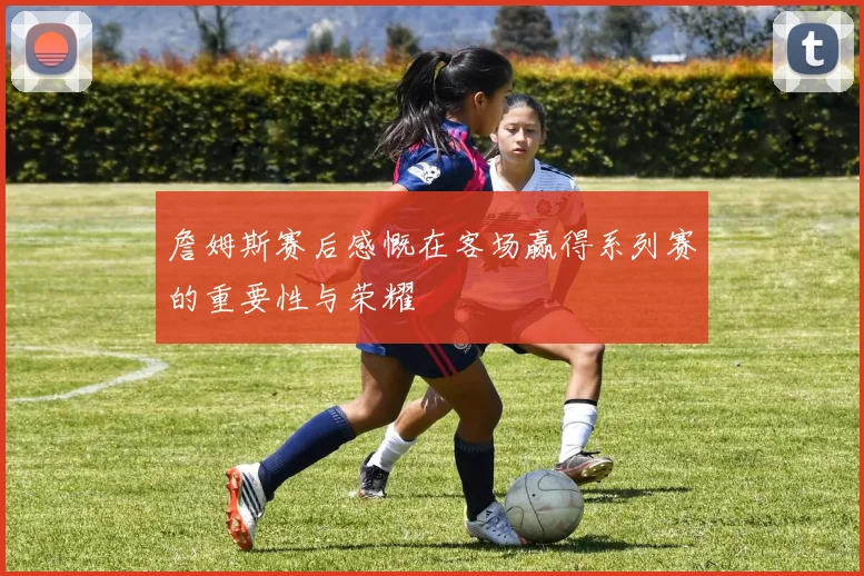 詹姆斯赛后感慨在客场赢得系列赛的重要性与荣耀