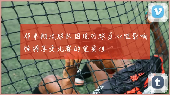邓卓翔谈球队困境对球员心理影响强调享受比赛的重要性