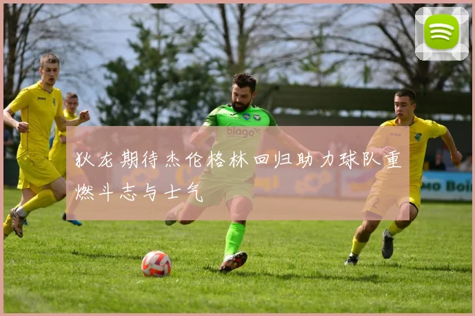 狄龙期待杰伦格林回归助力球队重燃斗志与士气