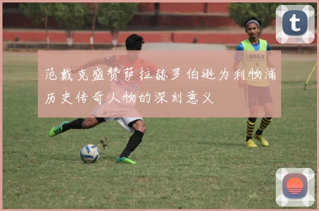 范戴克盛赞萨拉赫罗伯逊为利物浦历史传奇人物的深刻意义