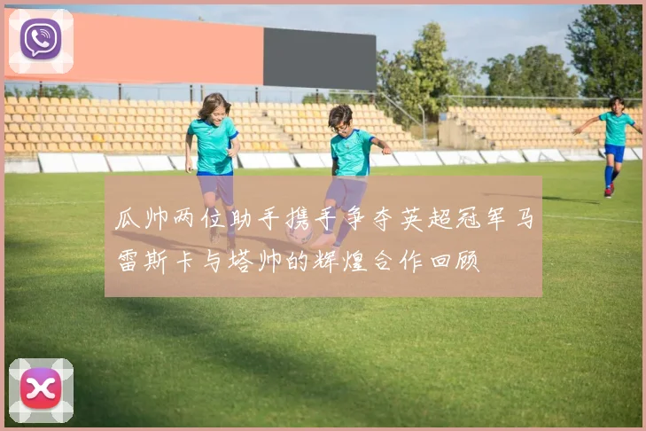 瓜帅两位助手携手争夺英超冠军马雷斯卡与塔帅的辉煌合作回顾
