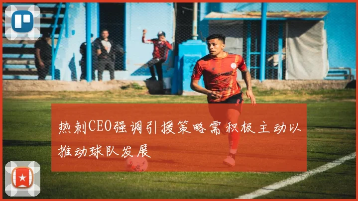 热刺CEO强调引援策略需积极主动以推动球队发展