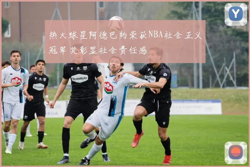 热火球星阿德巴约荣获NBA社会正义冠军奖彰显社会责任感