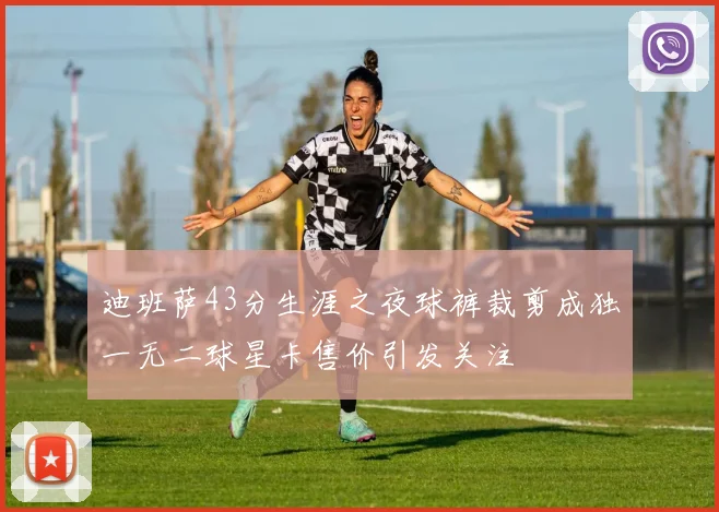 迪班萨43分生涯之夜球裤裁剪成独一无二球星卡售价引发关注