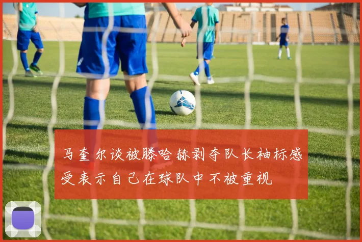 马奎尔谈被滕哈赫剥夺队长袖标感受表示自己在球队中不被重视