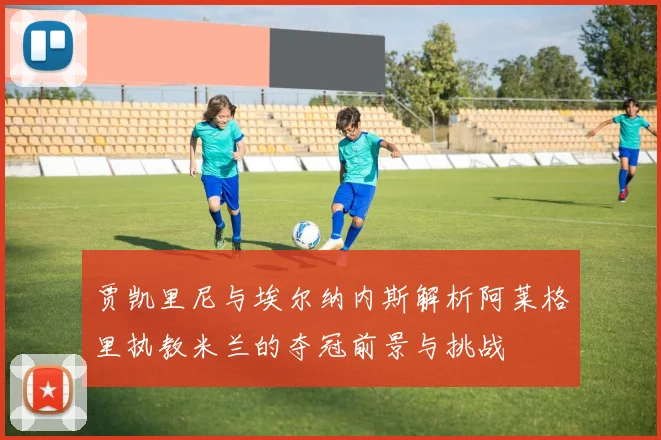 贾凯里尼与埃尔纳内斯解析阿莱格里执教米兰的夺冠前景与挑战