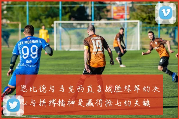 恩比德与马克西直言战胜绿军的决心与拼搏精神是赢得抢七的关键
