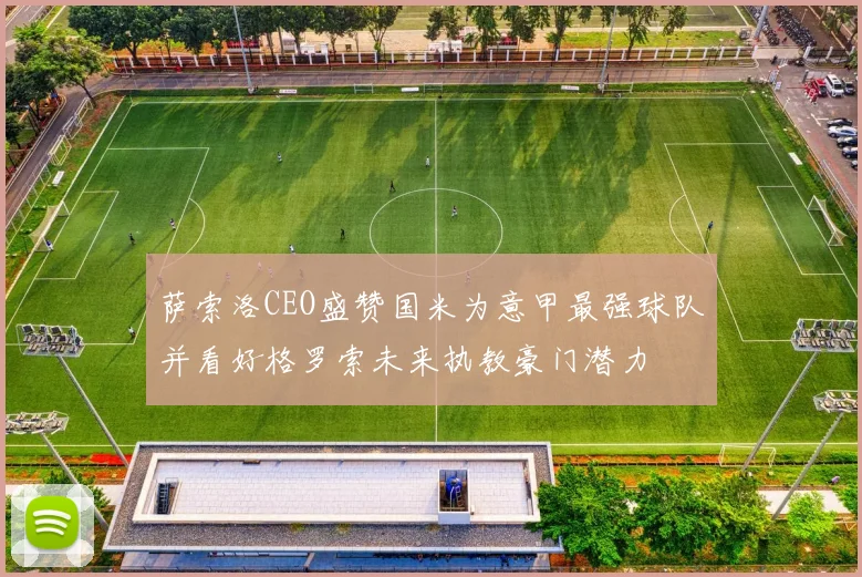 萨索洛CEO盛赞国米为意甲最强球队并看好格罗索未来执教豪门潜力