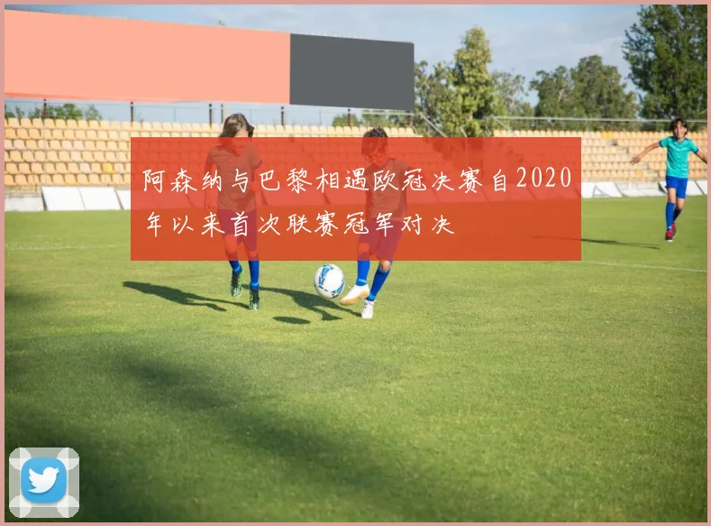 阿森纳与巴黎相遇欧冠决赛自2020年以来首次联赛冠军对决