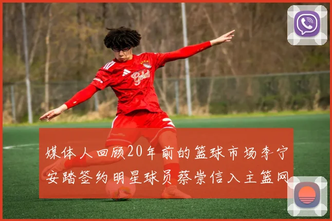 媒体人回顾20年前的篮球市场李宁安踏签约明星球员蔡崇信入主篮网的时代变迁