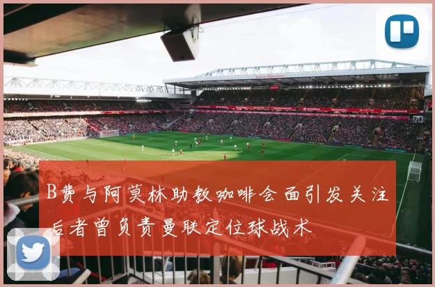 B费与阿莫林助教咖啡会面引发关注后者曾负责曼联定位球战术