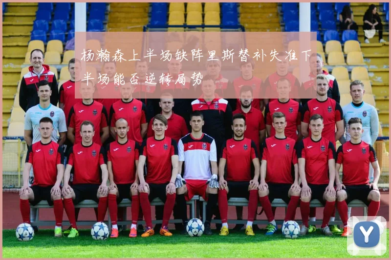杨瀚森上半场缺阵里斯替补失准下半场能否逆转局势