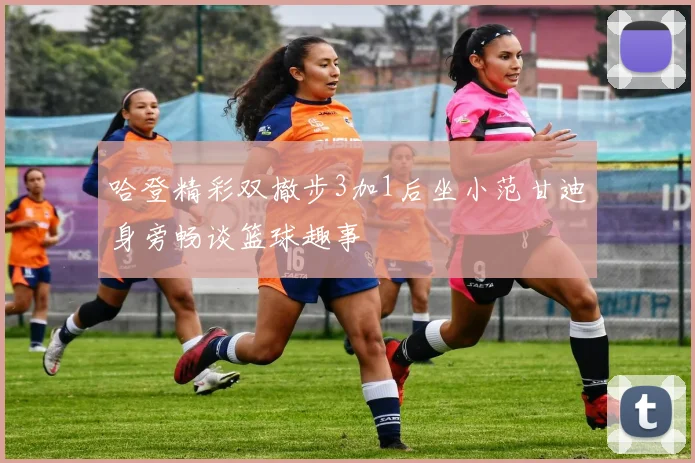 哈登精彩双撤步3加1后坐小范甘迪身旁畅谈篮球趣事