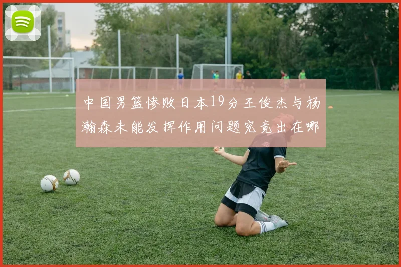 中国男篮惨败日本19分王俊杰与杨瀚森未能发挥作用问题究竟出在哪儿