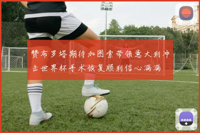 赞布罗塔期待加图索带领意大利冲击世界杯手术恢复顺利信心满满