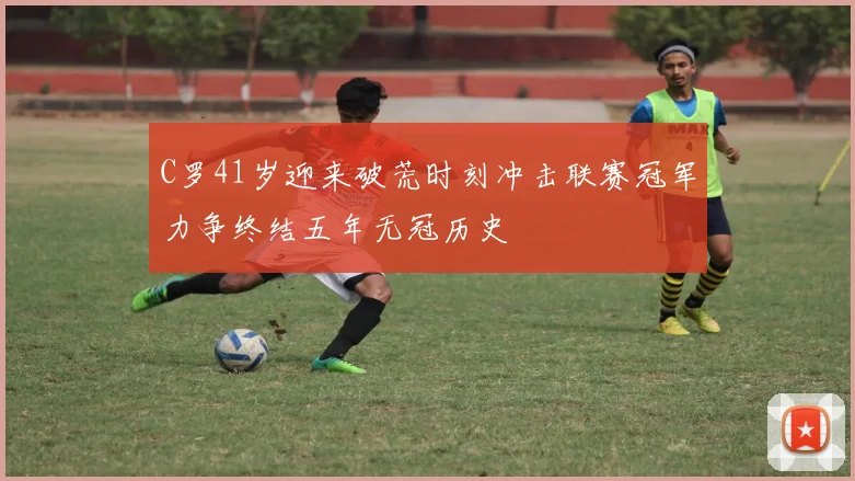 C罗41岁迎来破荒时刻冲击联赛冠军力争终结五年无冠历史