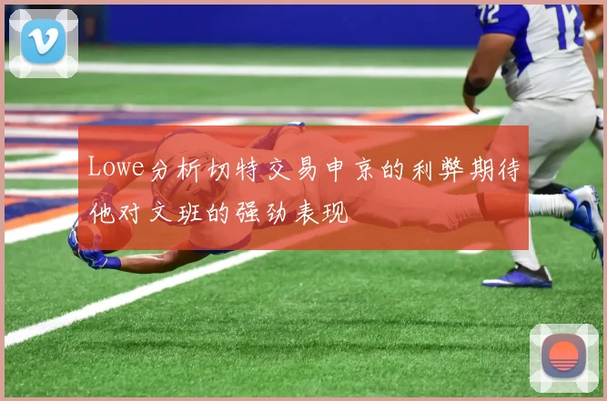 Lowe分析切特交易申京的利弊期待他对文班的强劲表现